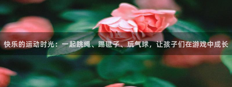 oety欧亿：快乐的运动时光：一起跳绳、踢毽子、玩气球，让孩子们在游戏中成长