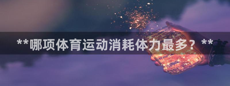 oety欧亿：**哪项体育运动消耗体力最多？**
